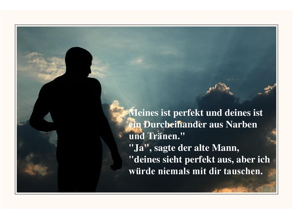 Meines ist perfekt und deines ist ein Durcheinander aus Narben und Tränen. Ja , sagte der alte Mann, deines sieht perfekt aus, aber ich würde niemals mit dir tauschen.
