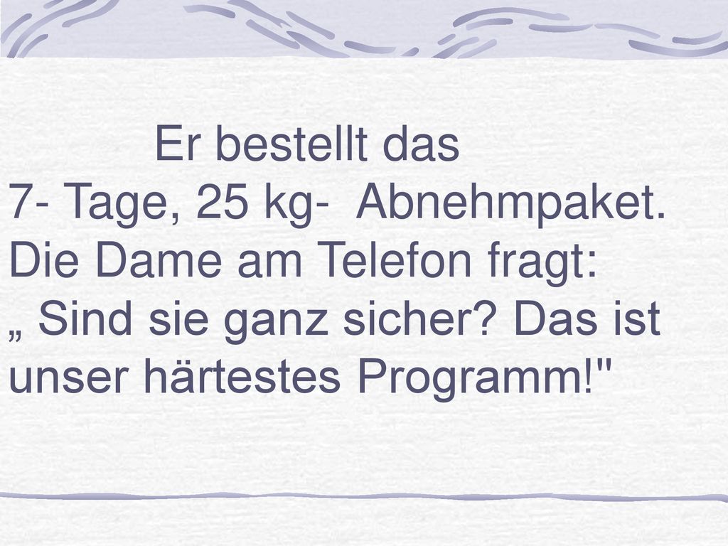 Er bestellt das 7- Tage, 25 kg- Abnehmpaket. Die Dame am Telefon fragt: „ Sind sie ganz sicher.