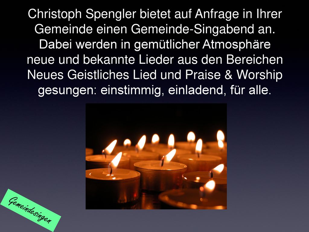 Christoph Spengler bietet auf Anfrage in Ihrer Gemeinde einen Gemeinde-Singabend an. Dabei werden in gemütlicher Atmosphäre neue und bekannte Lieder aus den Bereichen Neues Geistliches Lied und Praise & Worship gesungen: einstimmig, einladend, für alle.