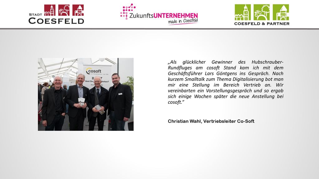 „Als glücklicher Gewinner des Hubschrauber- Rundfluges am cosoft Stand kam ich mit dem Geschäftsführer Lars Göntgens ins Gespräch. Nach kurzem Smalltalk zum Thema Digitalisierung bot man mir eine Stellung im Bereich Vertrieb an. Wir vereinbarten ein Vorstellungsgespräch und so ergab sich einige Wochen später die neue Anstellung bei cosoft.