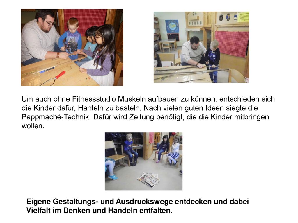Um auch ohne Fitnessstudio Muskeln aufbauen zu können, entschieden sich die Kinder dafür, Hanteln zu basteln. Nach vielen guten Ideen siegte die Pappmaché-Technik. Dafür wird Zeitung benötigt, die die Kinder mitbringen wollen.