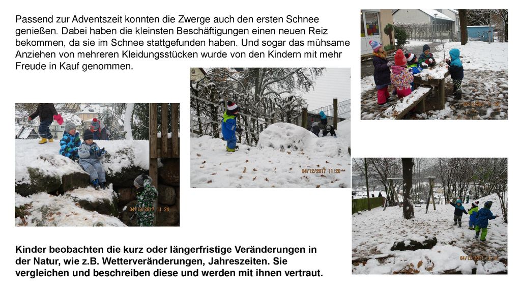 Passend zur Adventszeit konnten die Zwerge auch den ersten Schnee genießen. Dabei haben die kleinsten Beschäftigungen einen neuen Reiz bekommen, da sie im Schnee stattgefunden haben. Und sogar das mühsame Anziehen von mehreren Kleidungsstücken wurde von den Kindern mit mehr Freude in Kauf genommen.