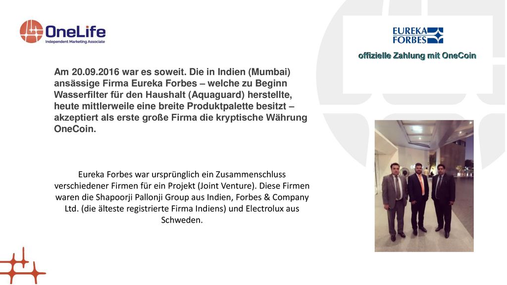 Am war es soweit. Die in Indien (Mumbai) ansässige Firma Eureka Forbes – welche zu Beginn Wasserfilter für den Haushalt (Aquaguard) herstellte, heute mittlerweile eine breite Produktpalette besitzt – akzeptiert als erste große Firma die kryptische Währung OneCoin.