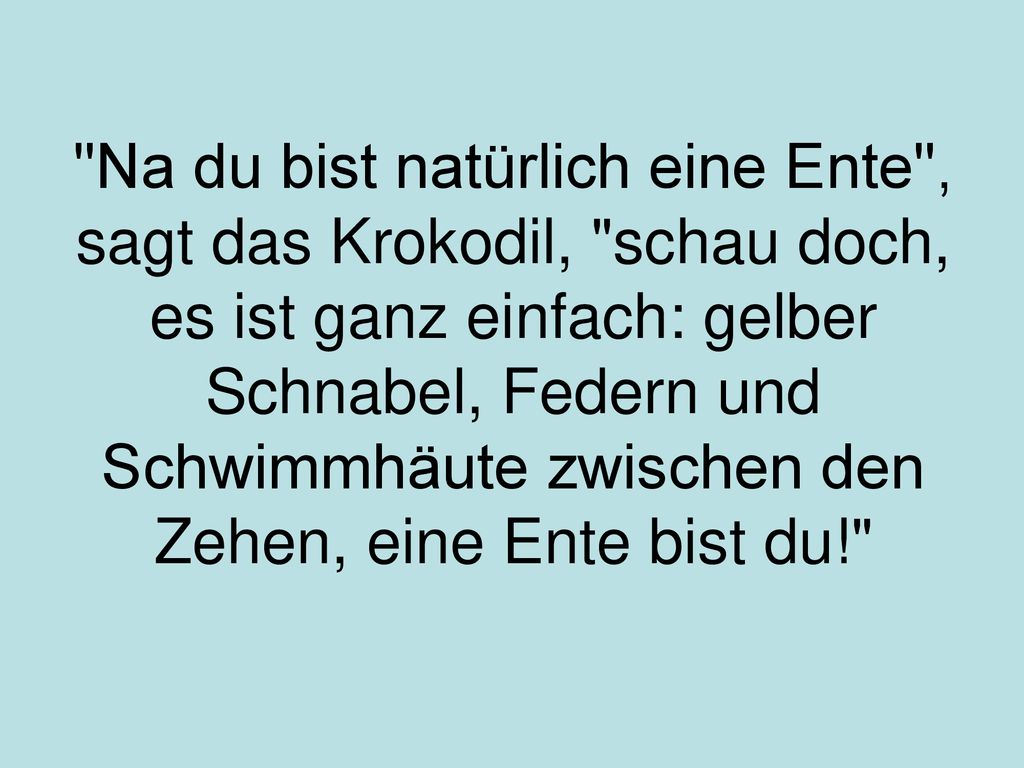 Na du bist natürlich eine Ente , sagt das Krokodil, schau doch, es ist ganz einfach: gelber Schnabel, Federn und Schwimmhäute zwischen den Zehen, eine Ente bist du!
