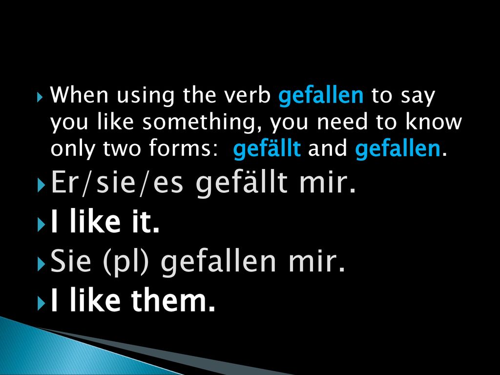 Er/sie/es gefällt mir. I like it. Sie (pl) gefallen mir. I like them.