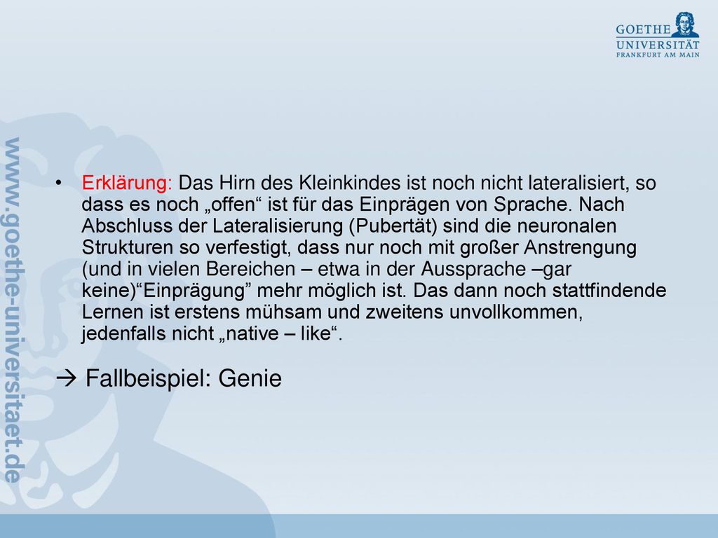 Erklärung: Das Hirn des Kleinkindes ist noch nicht lateralisiert, so dass es noch „offen ist für das Einprägen von Sprache. Nach Abschluss der Lateralisierung (Pubertät) sind die neuronalen Strukturen so verfestigt, dass nur noch mit großer Anstrengung (und in vielen Bereichen – etwa in der Aussprache –gar keine) Einprägung mehr möglich ist. Das dann noch stattfindende Lernen ist erstens mühsam und zweitens unvollkommen, jedenfalls nicht „native – like .