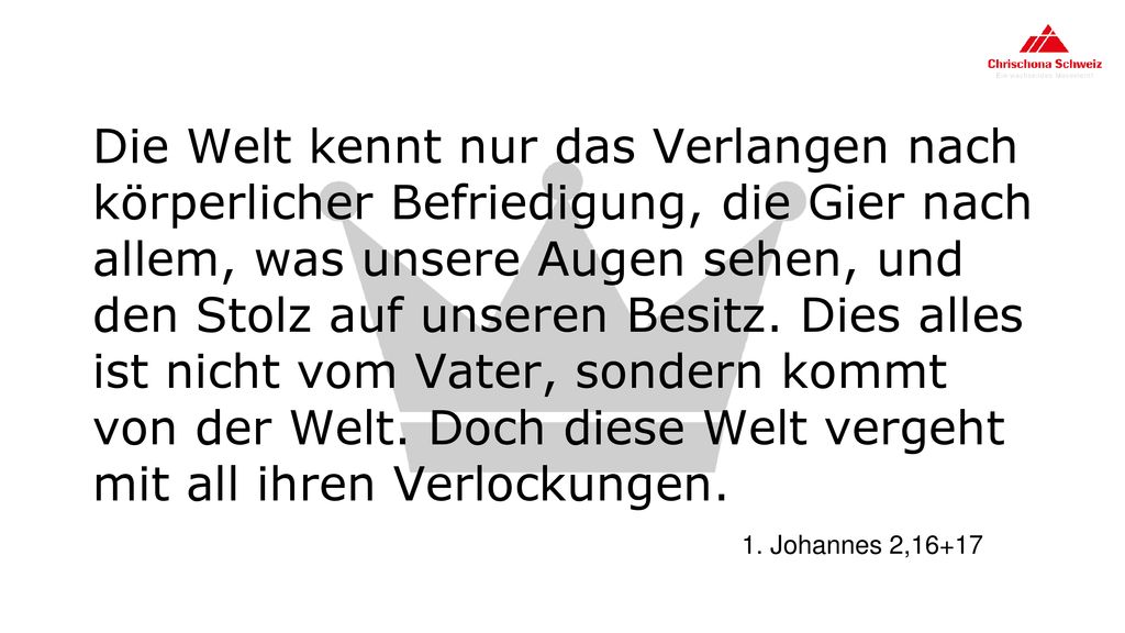 Die Welt kennt nur das Verlangen nach körperlicher Befriedigung, die Gier nach allem, was unsere Augen sehen, und den Stolz auf unseren Besitz. Dies alles ist nicht vom Vater, sondern kommt von der Welt. Doch diese Welt vergeht mit all ihren Verlockungen.
