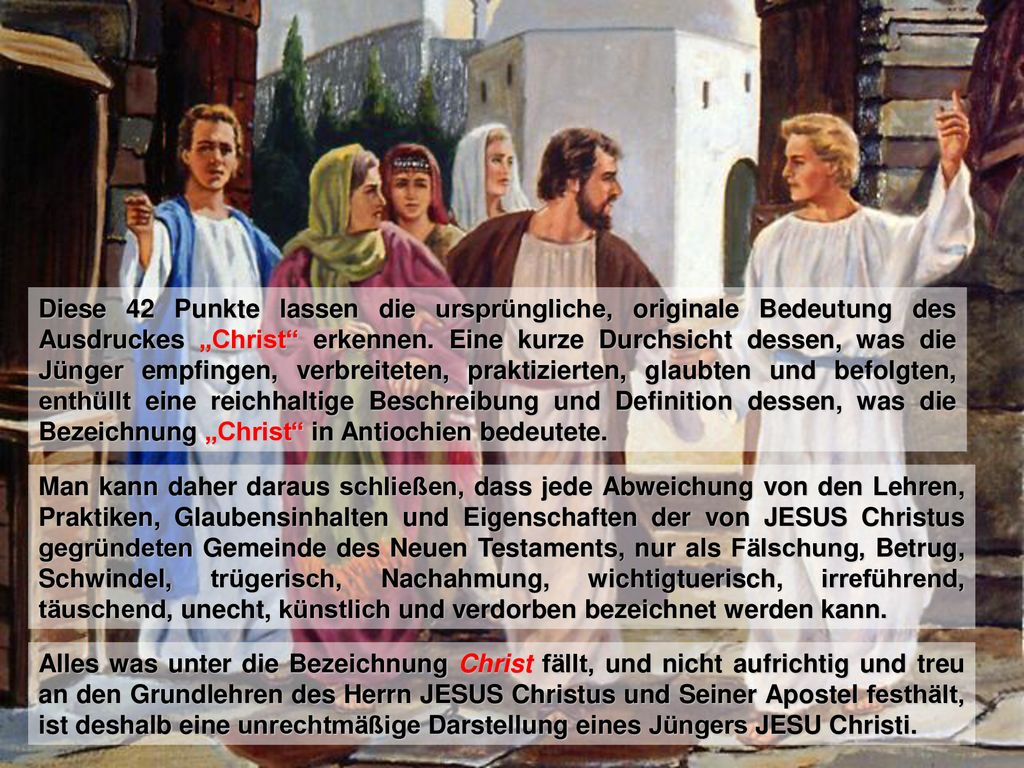 Diese 42 Punkte lassen die ursprüngliche, originale Bedeutung des Ausdruckes „Christ erkennen. Eine kurze Durchsicht dessen, was die Jünger empfingen, verbreiteten, praktizierten, glaubten und befolgten, enthüllt eine reichhaltige Beschreibung und Definition dessen, was die Bezeichnung „Christ in Antiochien bedeutete.