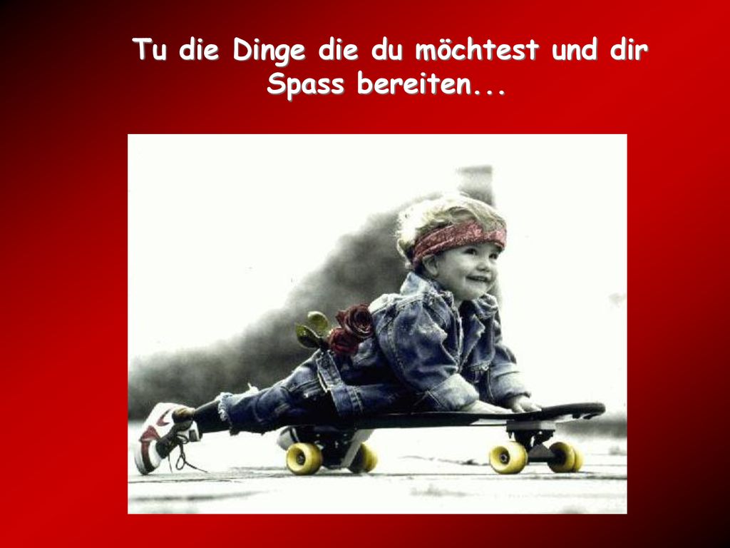 Tu die Dinge die du möchtest und dir Spass bereiten...