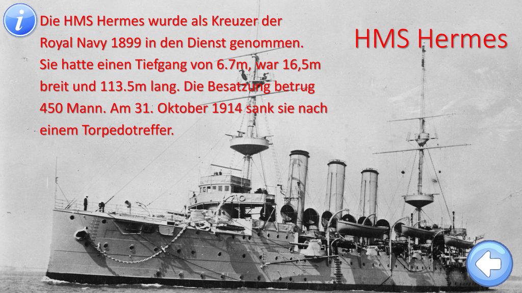 Die HMS Hermes wurde als Kreuzer der Royal Navy 1899 in den Dienst genommen. Sie hatte einen Tiefgang von 6.7m, war 16,5m breit und 113.5m lang. Die Besatzung betrug 450 Mann. Am 31. Oktober 1914 sank sie nach einem Torpedotreffer.