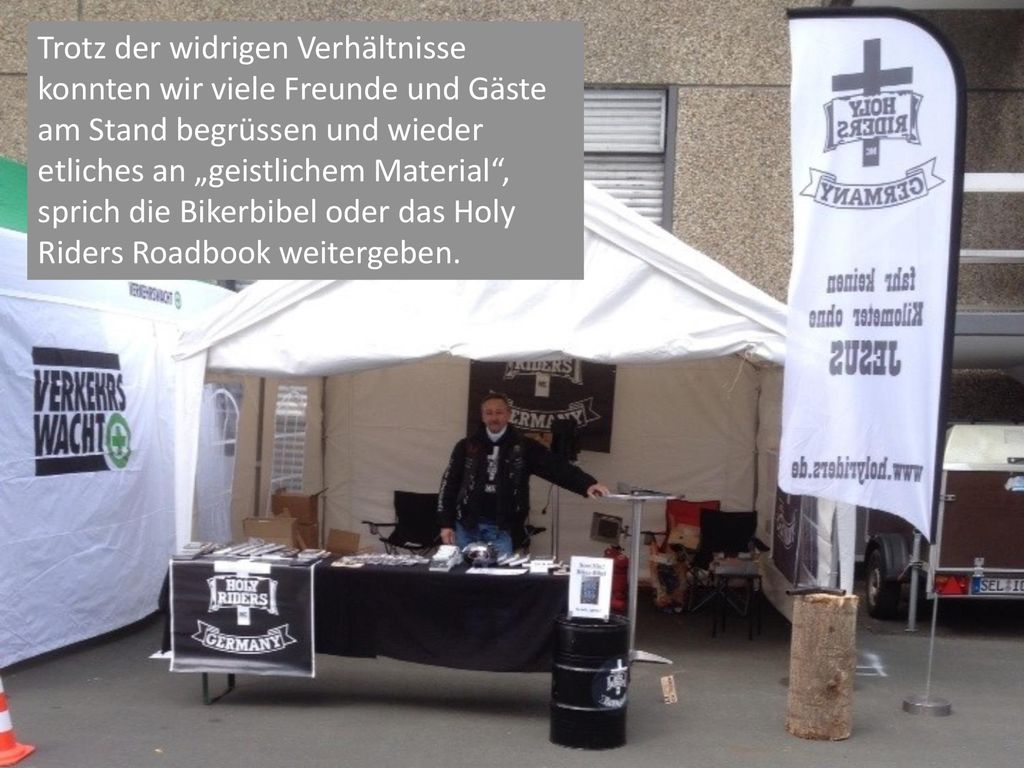 Trotz der widrigen Verhältnisse konnten wir viele Freunde und Gäste am Stand begrüssen und wieder etliches an „geistlichem Material , sprich die Bikerbibel oder das Holy Riders Roadbook weitergeben.