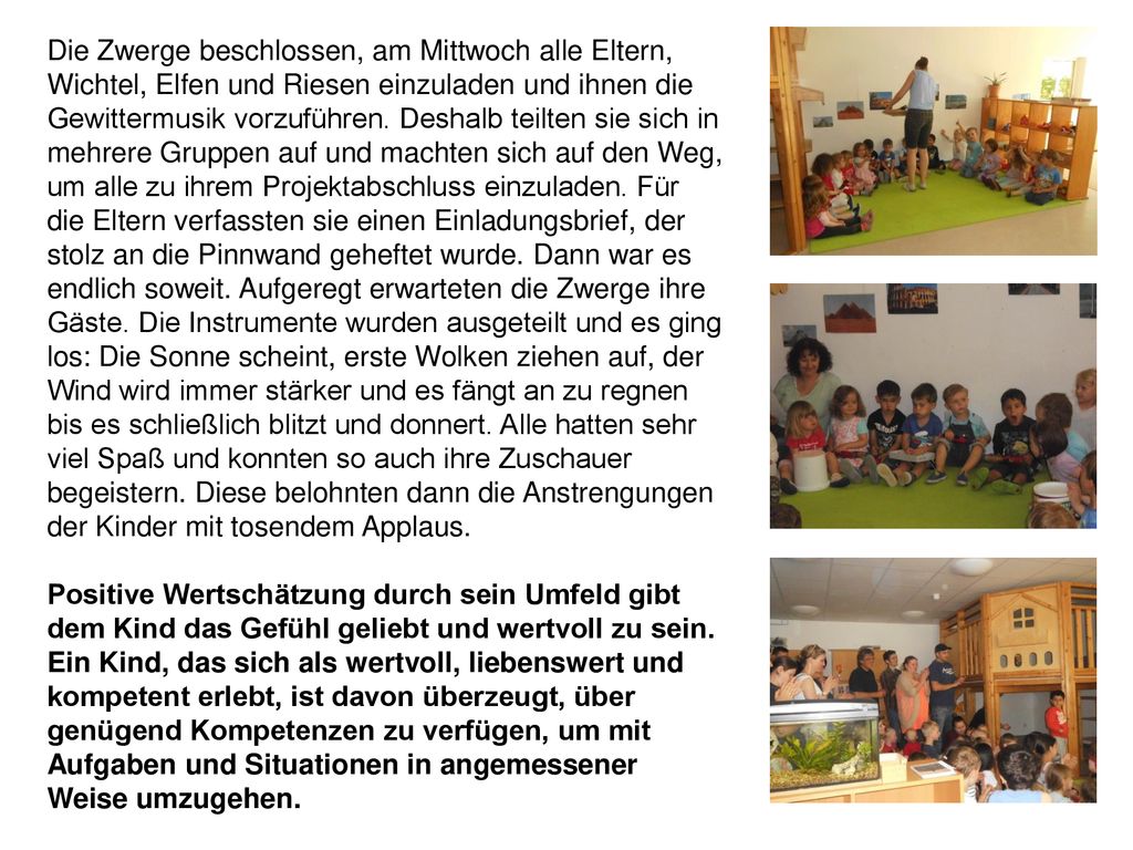 Die Zwerge beschlossen, am Mittwoch alle Eltern, Wichtel, Elfen und Riesen einzuladen und ihnen die Gewittermusik vorzuführen. Deshalb teilten sie sich in mehrere Gruppen auf und machten sich auf den Weg, um alle zu ihrem Projektabschluss einzuladen. Für die Eltern verfassten sie einen Einladungsbrief, der stolz an die Pinnwand geheftet wurde. Dann war es endlich soweit. Aufgeregt erwarteten die Zwerge ihre Gäste. Die Instrumente wurden ausgeteilt und es ging los: Die Sonne scheint, erste Wolken ziehen auf, der Wind wird immer stärker und es fängt an zu regnen bis es schließlich blitzt und donnert. Alle hatten sehr viel Spaß und konnten so auch ihre Zuschauer begeistern. Diese belohnten dann die Anstrengungen der Kinder mit tosendem Applaus.
