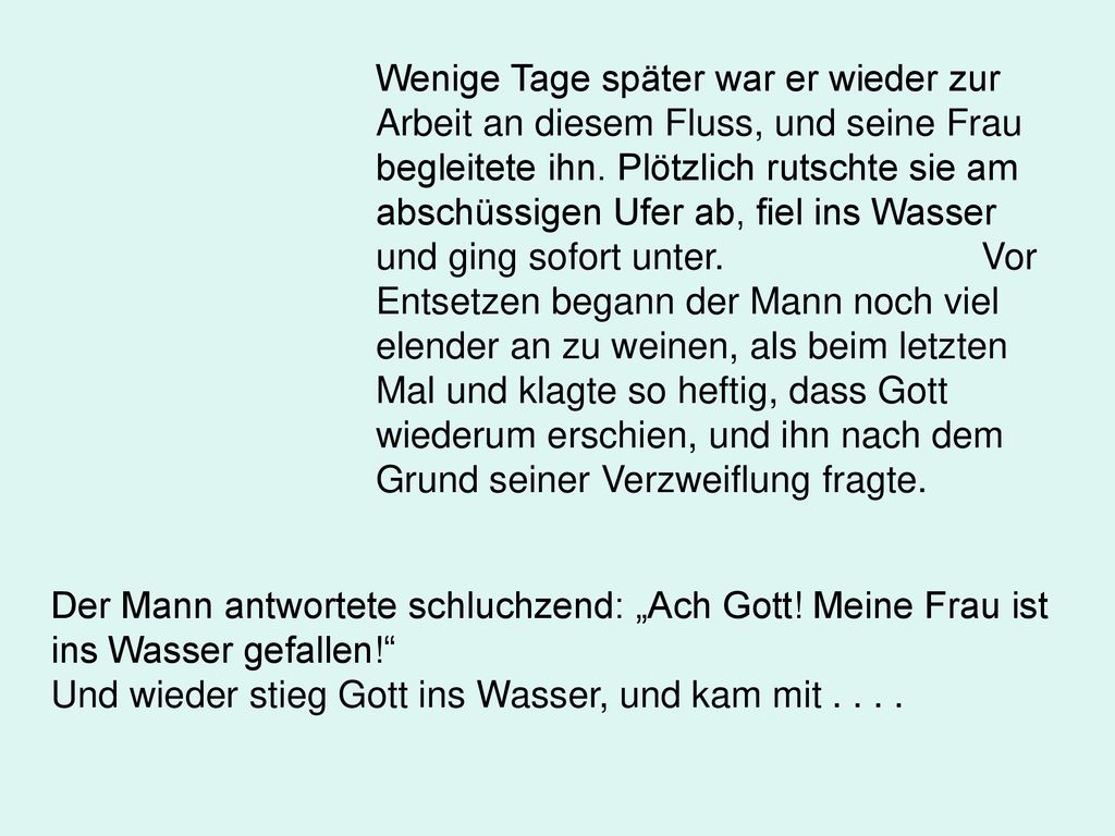 Wenige Tage später war er wieder zur Arbeit an diesem Fluss, und seine Frau begleitete ihn. Plötzlich rutschte sie am abschüssigen Ufer ab, fiel ins Wasser und ging sofort unter. Vor Entsetzen begann der Mann noch viel elender an zu weinen, als beim letzten Mal und klagte so heftig, dass Gott wiederum erschien, und ihn nach dem Grund seiner Verzweiflung fragte.