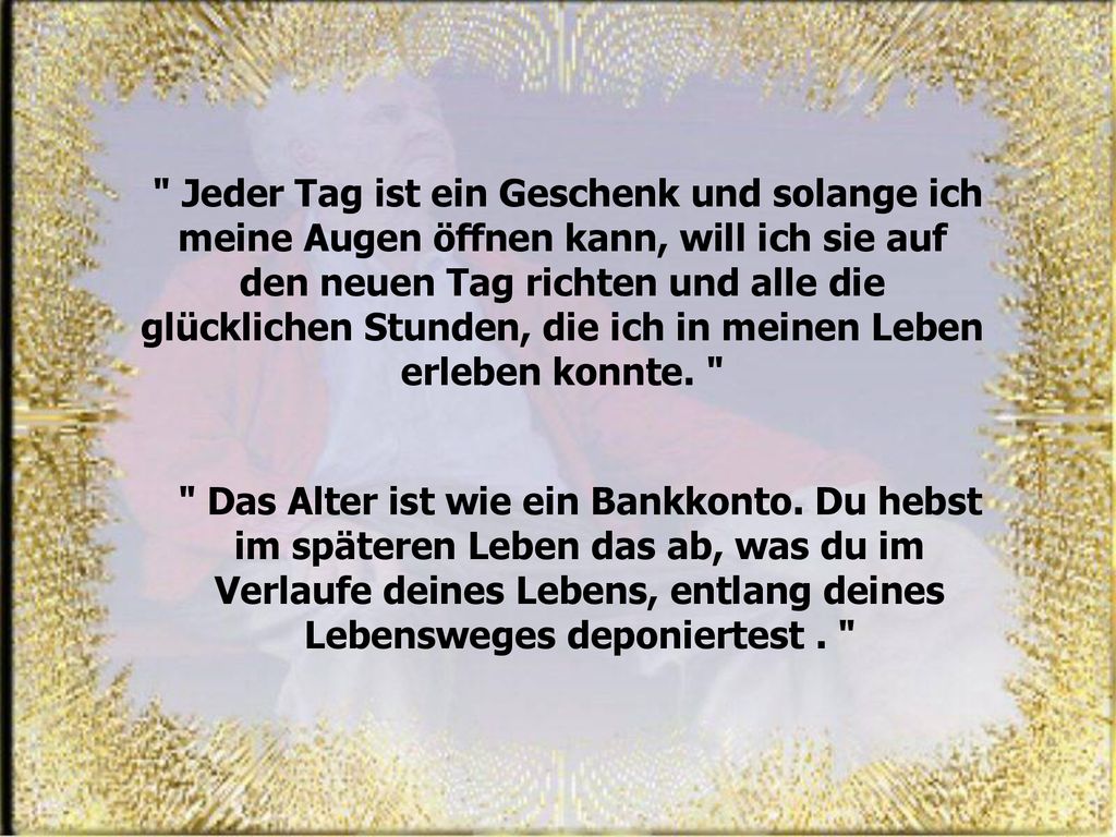 Jeder Tag ist ein Geschenk und solange ich meine Augen öffnen kann, will ich sie auf den neuen Tag richten und alle die glücklichen Stunden, die ich in meinen Leben erleben konnte.