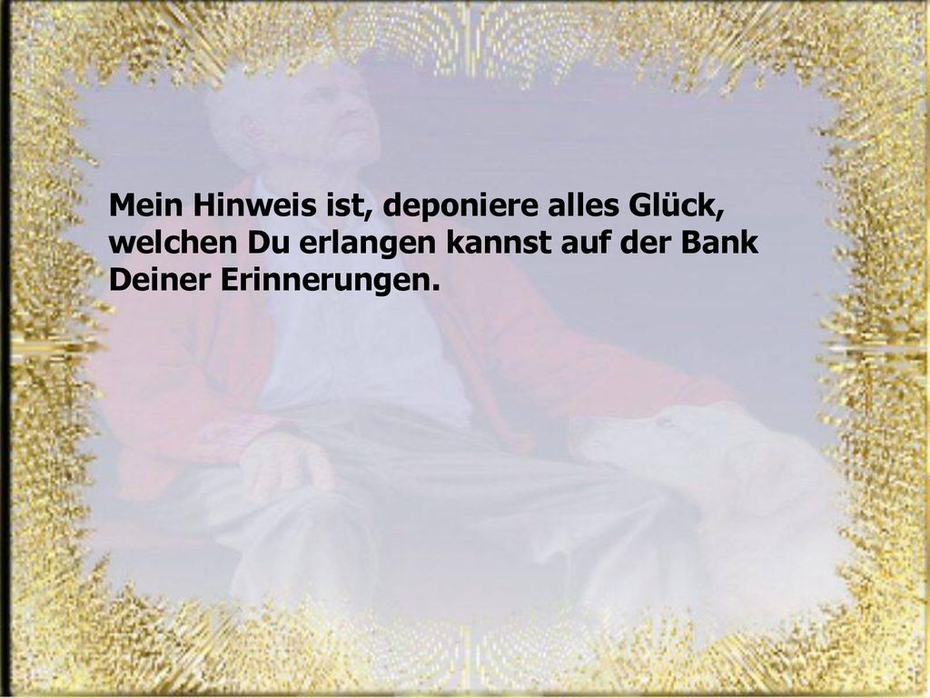 Mein Hinweis ist, deponiere alles Glück, welchen Du erlangen kannst auf der Bank Deiner Erinnerungen.