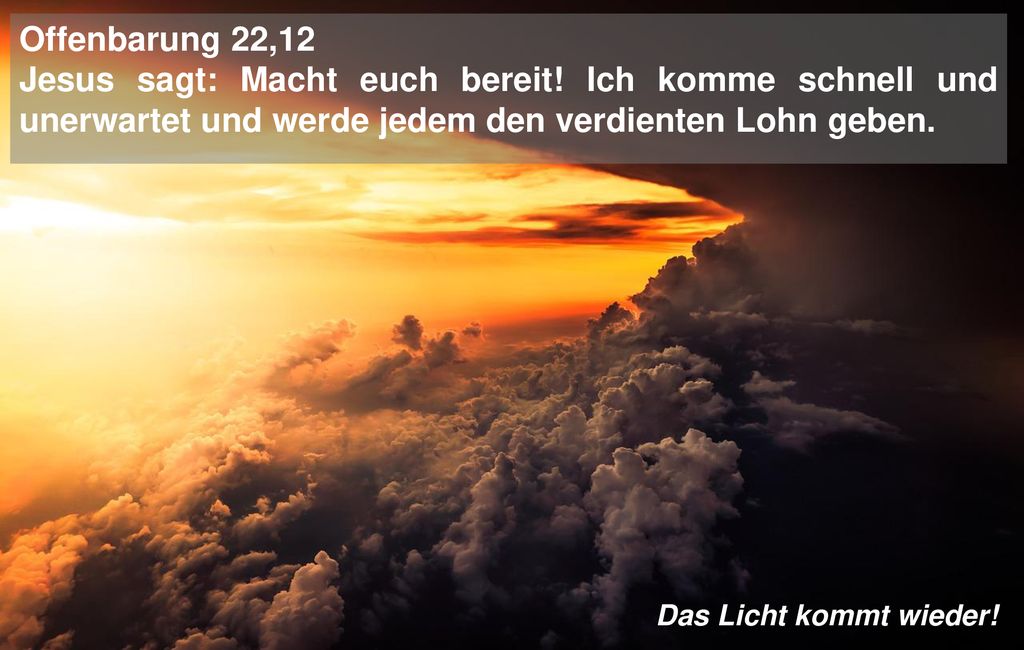 Offenbarung 22,12 Jesus sagt: Macht euch bereit! Ich komme schnell und unerwartet und werde jedem den verdienten Lohn geben.