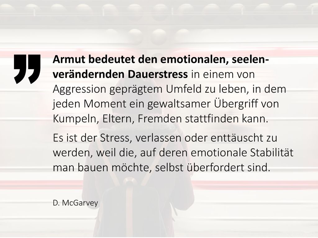 Armut bedeutet den emotionalen, seelen-verändernden Dauerstress in einem von Aggression geprägtem Umfeld zu leben, in dem jeden Moment ein gewaltsamer Übergriff von Kumpeln, Eltern, Fremden stattfinden kann.