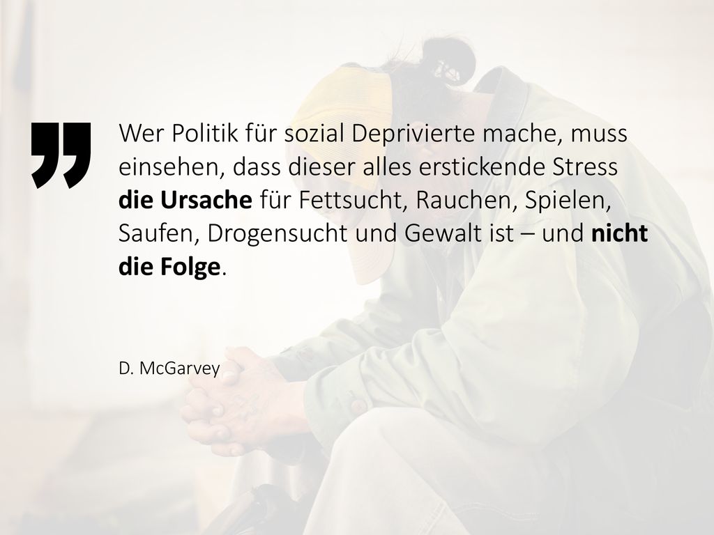 Wer Politik für sozial Deprivierte mache, muss einsehen, dass dieser alles erstickende Stress die Ursache für Fettsucht, Rauchen, Spielen, Saufen, Drogensucht und Gewalt ist – und nicht die Folge.