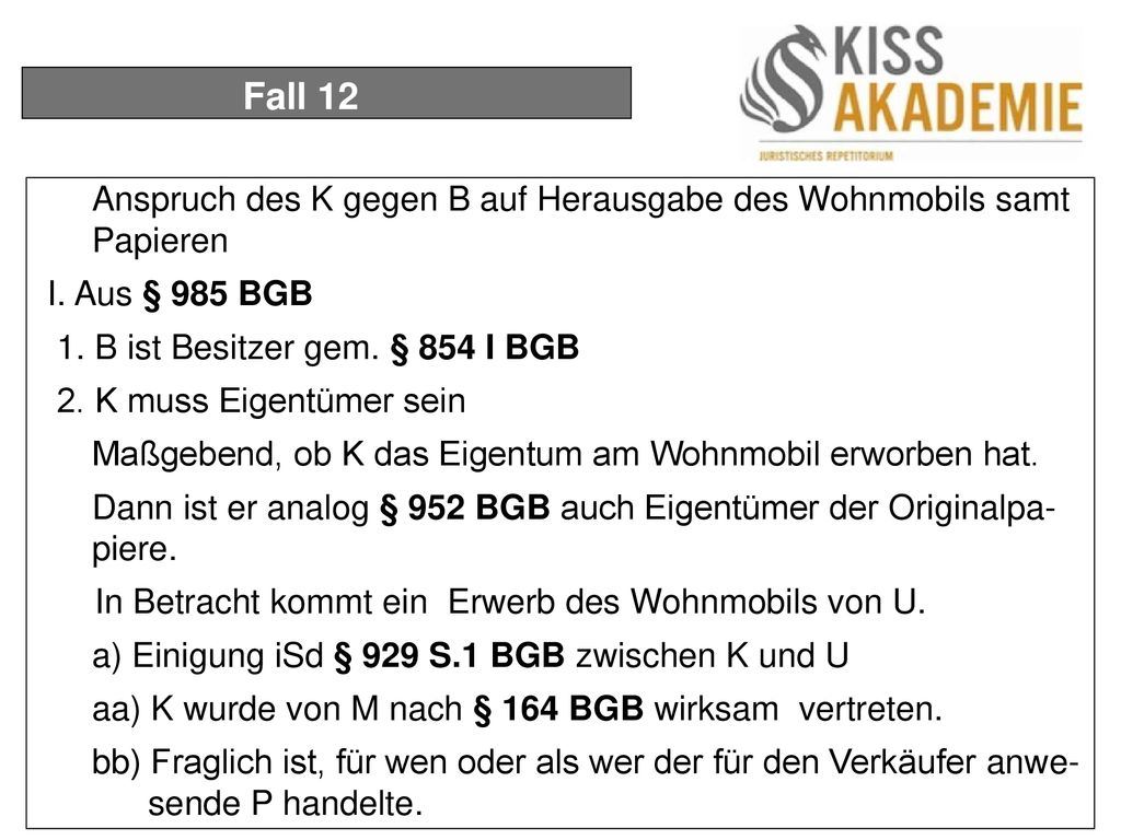 Fall 12 Anspruch des K gegen B auf Herausgabe des Wohnmobils samt Papieren. I. Aus § 985 BGB. 1. B ist Besitzer gem. § 854 I BGB.