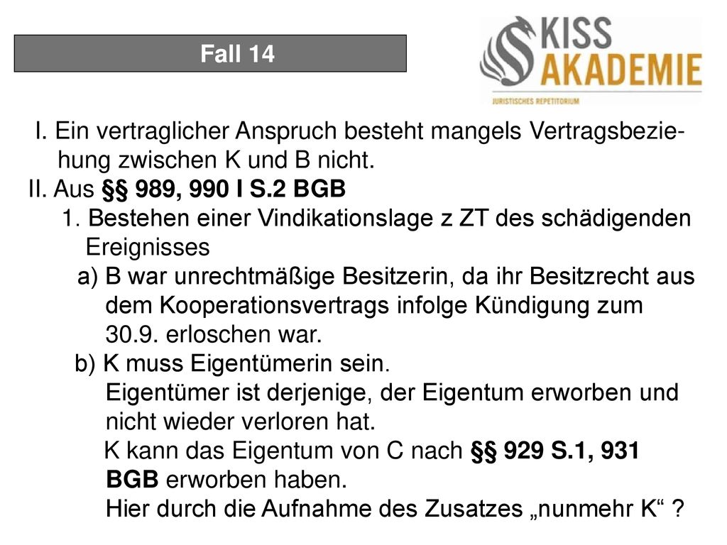 Fall 14 I. Ein vertraglicher Anspruch besteht mangels Vertragsbezie-hung zwischen K und B nicht. II. Aus §§ 989, 990 I S.2 BGB.