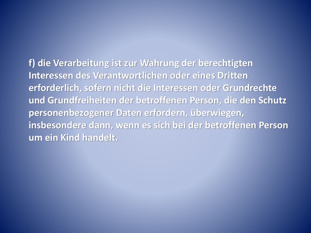 f) die Verarbeitung ist zur Wahrung der berechtigten Interessen des Verantwortlichen oder eines Dritten erforderlich, sofern nicht die Interessen oder Grundrechte und Grundfreiheiten der betroffenen Person, die den Schutz personenbezogener Daten erfordern, überwiegen, insbesondere dann, wenn es sich bei der betroffenen Person um ein Kind handelt.