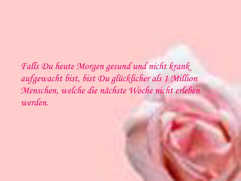 Falls Du heute Morgen gesund und nicht krank aufgewacht bist, bist Du glücklicher als 1 Million Menschen, welche die nächste Woche nicht erleben werden.