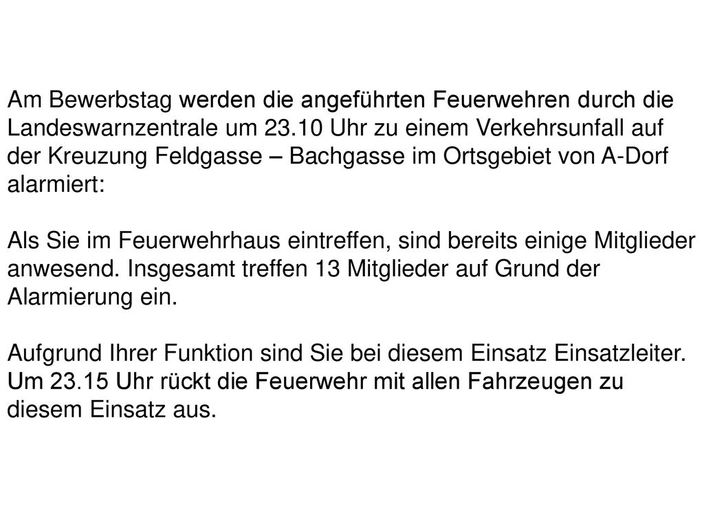 Am Bewerbstag werden die angeführten Feuerwehren durch die Landeswarnzentrale um Uhr zu einem Verkehrsunfall auf der Kreuzung Feldgasse – Bachgasse im Ortsgebiet von A-Dorf alarmiert: