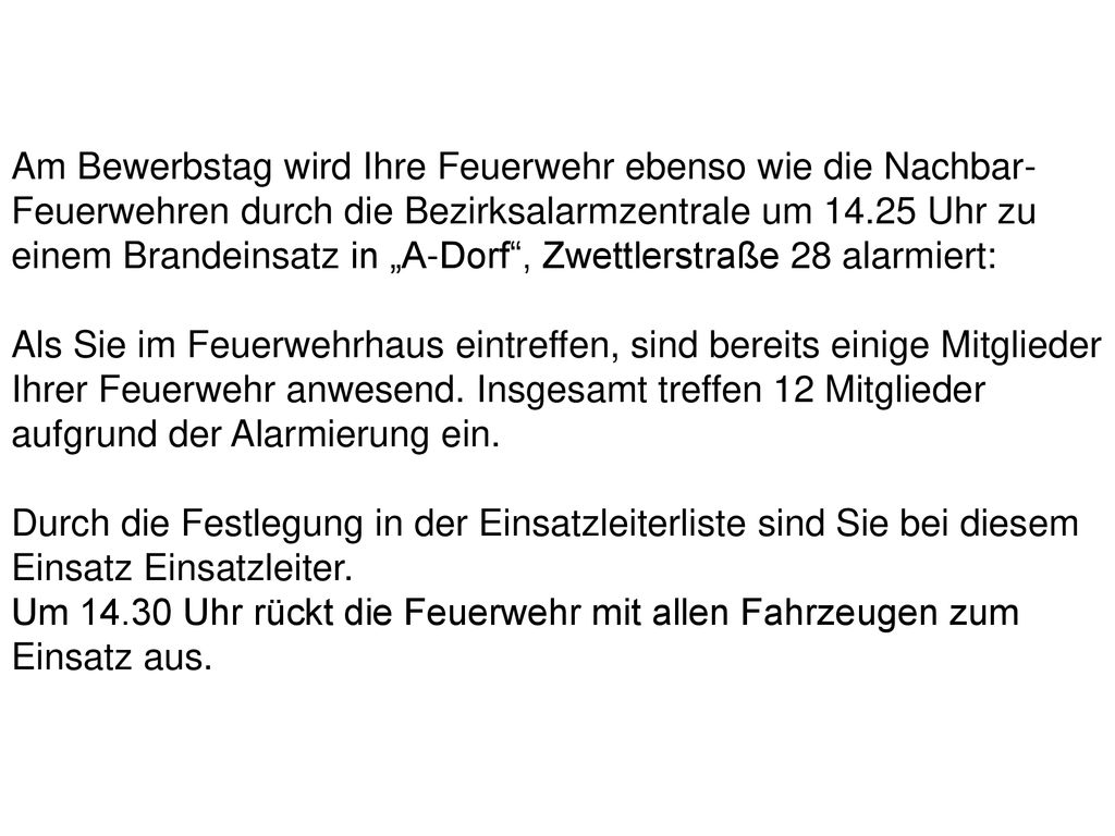 Am Bewerbstag wird Ihre Feuerwehr ebenso wie die Nachbar-Feuerwehren durch die Bezirksalarmzentrale um Uhr zu einem Brandeinsatz in „A-Dorf , Zwettlerstraße 28 alarmiert: