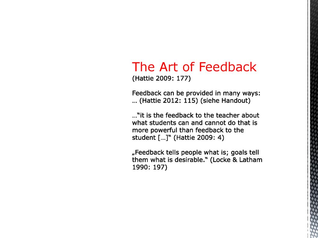 The Art of Feedback (Hattie 2009: 177) Feedback can be provided in many ways: … (Hattie 2012: 115) (siehe Handout) … it is the feedback to the teacher about what students can and cannot do that is more powerful than feedback to the student […] (Hattie 2009: 4) „Feedback tells people what is; goals tell them what is desirable. (Locke & Latham 1990: 197)