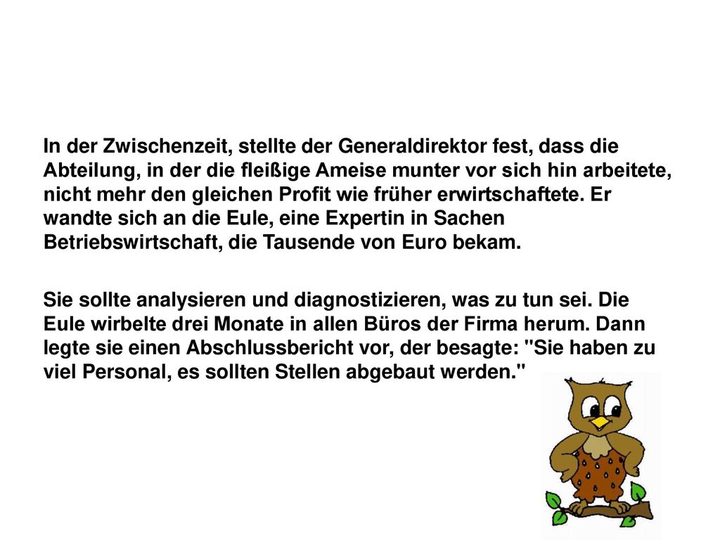 In der Zwischenzeit, stellte der Generaldirektor fest, dass die Abteilung, in der die fleißige Ameise munter vor sich hin arbeitete, nicht mehr den gleichen Profit wie früher erwirtschaftete. Er wandte sich an die Eule, eine Expertin in Sachen Betriebswirtschaft, die Tausende von Euro bekam.