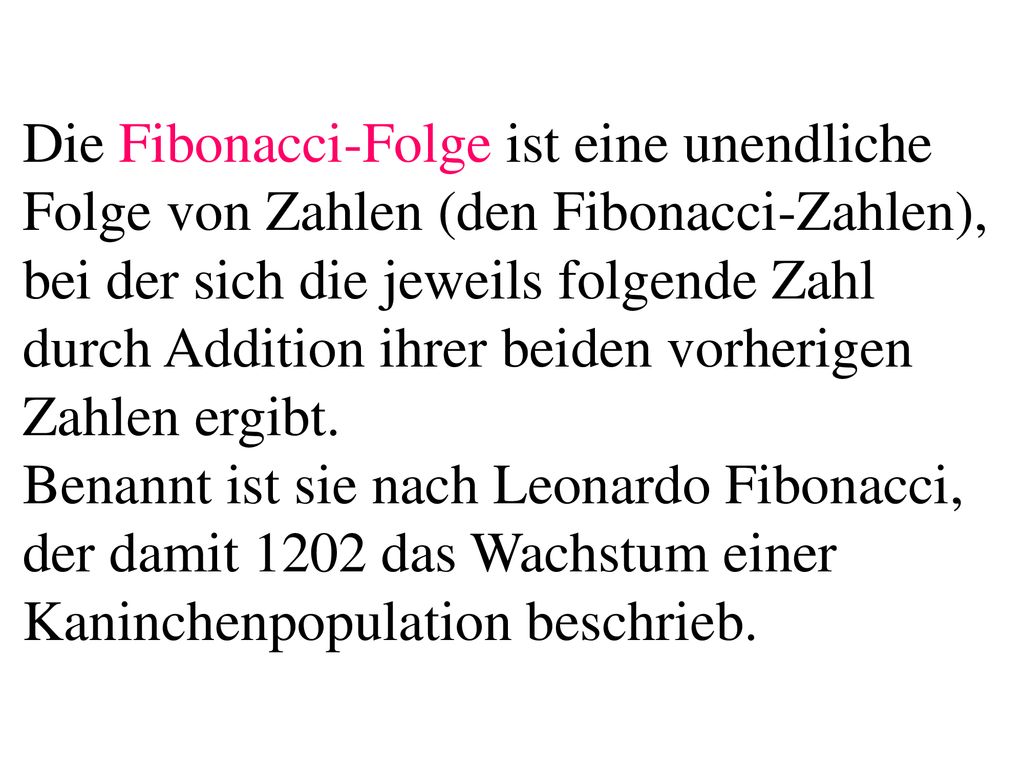 Die Fibonacci-Folge ist eine unendliche Folge von Zahlen (den Fibonacci-Zahlen), bei der sich die jeweils folgende Zahl durch Addition ihrer beiden vorherigen Zahlen ergibt.
