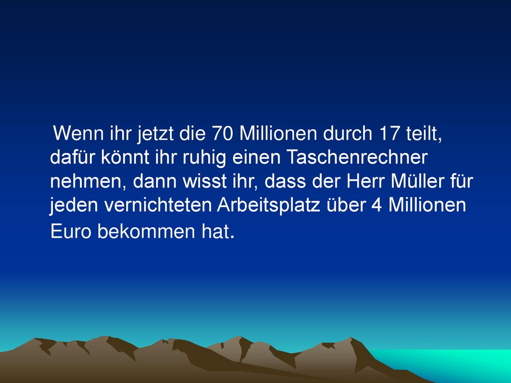 Wenn ihr jetzt die 70 Millionen durch 17 teilt, dafür könnt ihr ruhig einen Taschenrechner nehmen, dann wisst ihr, dass der Herr Müller für jeden vernichteten Arbeitsplatz über 4 Millionen Euro bekommen hat.
