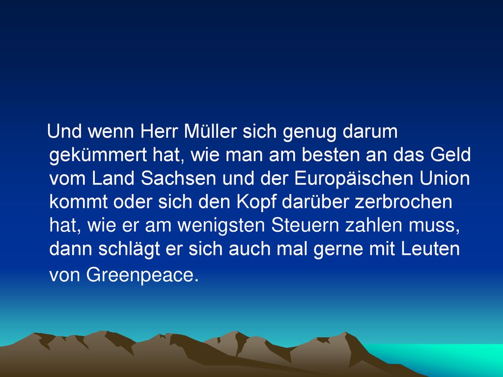 Und wenn Herr Müller sich genug darum gekümmert hat, wie man am besten an das Geld vom Land Sachsen und der Europäischen Union kommt oder sich den Kopf darüber zerbrochen hat, wie er am wenigsten Steuern zahlen muss, dann schlägt er sich auch mal gerne mit Leuten von Greenpeace.