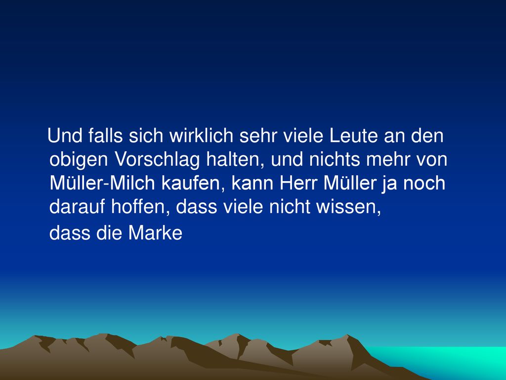 Und falls sich wirklich sehr viele Leute an den obigen Vorschlag halten, und nichts mehr von Müller-Milch kaufen, kann Herr Müller ja noch darauf hoffen, dass viele nicht wissen, dass die Marke