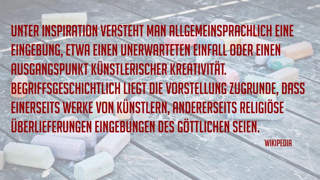 Unter Inspiration versteht man allgemeinsprachlich eine Eingebung, etwa einen unerwarteten Einfall oder einen Ausgangspunkt künstlerischer Kreativität. Begriffsgeschichtlich liegt die Vorstellung zugrunde, dass einerseits Werke von Künstlern, andererseits religiöse Überlieferungen Eingebungen des Göttlichen seien.