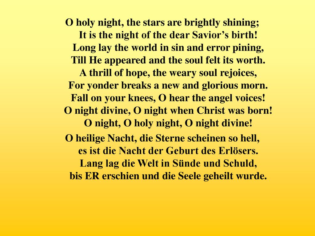 O holy night, the stars are brightly shining; It is the night of the dear Savior’s birth! Long lay the world in sin and error pining, Till He appeared and the soul felt its worth. A thrill of hope, the weary soul rejoices, For yonder breaks a new and glorious morn. Fall on your knees, O hear the angel voices! O night divine, O night when Christ was born! O night, O holy night, O night divine!