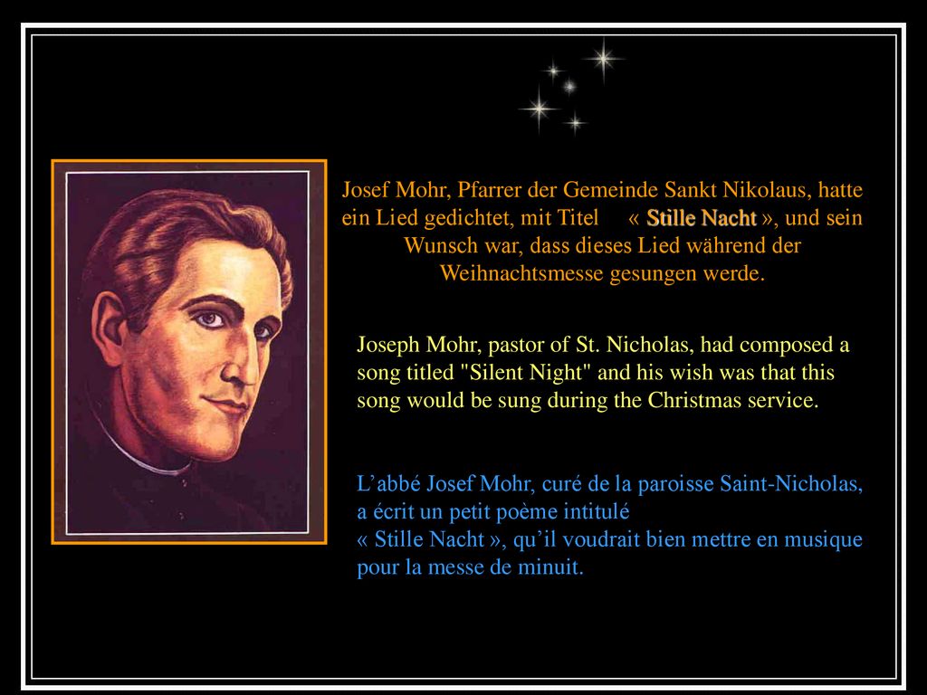 Josef Mohr, Pfarrer der Gemeinde Sankt Nikolaus, hatte ein Lied gedichtet, mit Titel « Stille Nacht », und sein Wunsch war, dass dieses Lied während der Weihnachtsmesse gesungen werde.