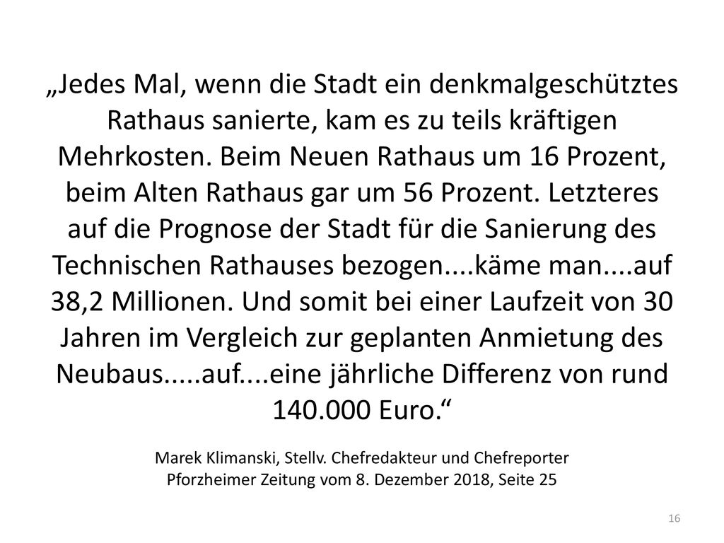 „Jedes Mal, wenn die Stadt ein denkmalgeschütztes Rathaus sanierte, kam es zu teils kräftigen Mehrkosten. Beim Neuen Rathaus um 16 Prozent, beim Alten Rathaus gar um 56 Prozent. Letzteres auf die Prognose der Stadt für die Sanierung des Technischen Rathauses bezogen....käme man....auf 38,2 Millionen. Und somit bei einer Laufzeit von 30 Jahren im Vergleich zur geplanten Anmietung des Neubaus.....auf....eine jährliche Differenz von rund Euro.