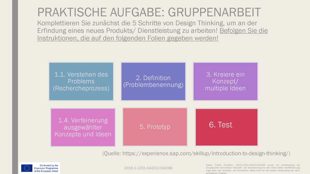 PRAKTISCHE AUFGABE: GRUPPENARBEIT Komplettieren Sie zunächst die 5 Schritte von Design Thinking, um an der Erfindung eines neues Produkts/ Dienstleistung zu arbeiten! Befolgen Sie die Instruktionen, die auf den folgenden Folien gegeben werden!
