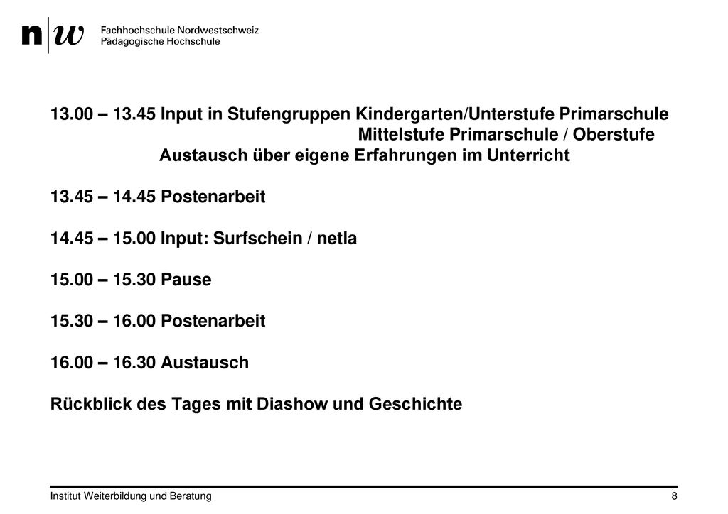 13.00 – Input in Stufengruppen Kindergarten/Unterstufe Primarschule Mittelstufe Primarschule / Oberstufe Austausch über eigene Erfahrungen im Unterricht – Postenarbeit – Input: Surfschein / netla – Pause – Postenarbeit – Austausch Rückblick des Tages mit Diashow und Geschichte