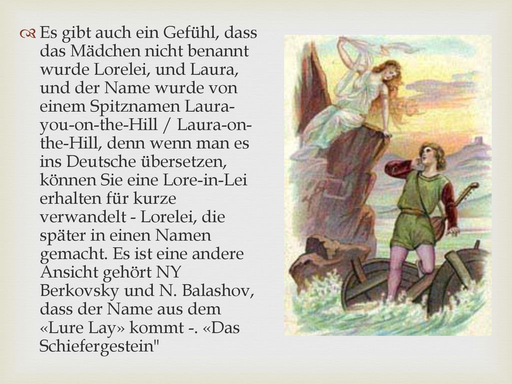 Es gibt auch ein Gefühl, dass das Mädchen nicht benannt wurde Lorelei, und Laura, und der Name wurde von einem Spitznamen Laura-you-on-the-Hill / Laura-on-the-Hill, denn wenn man es ins Deutsche übersetzen, können Sie eine Lore-in-Lei erhalten für kurze verwandelt - Lorelei, die später in einen Namen gemacht.