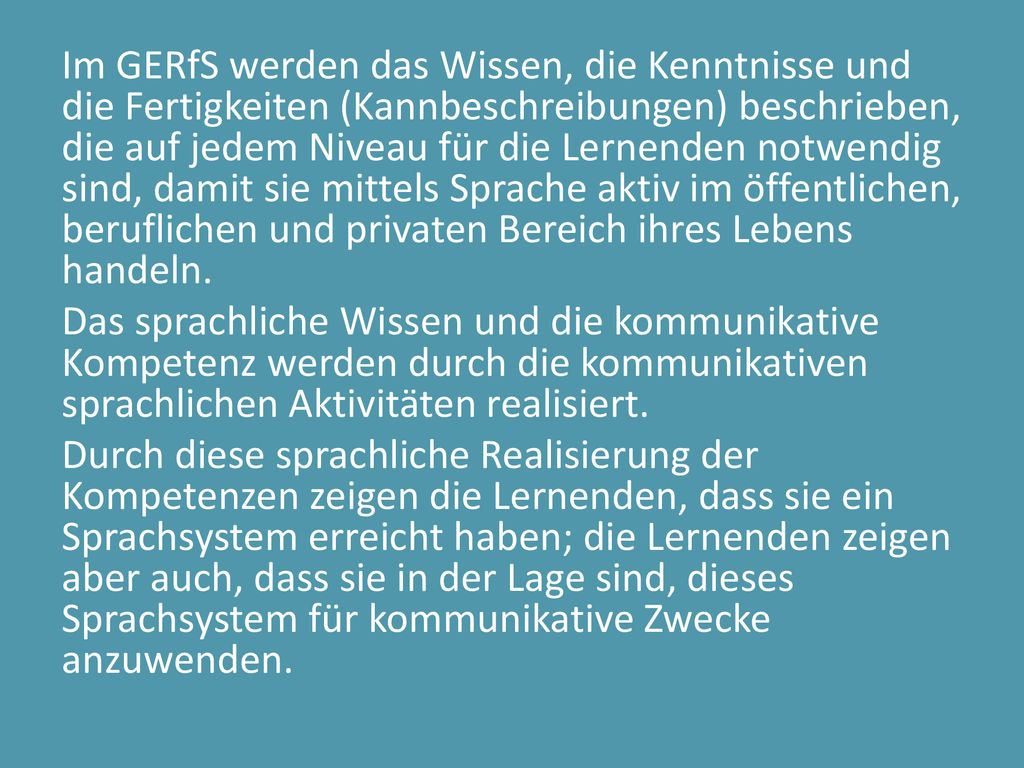 Im GERfS werden das Wissen, die Kenntnisse und die Fertigkeiten (Kannbeschreibungen) beschrieben, die auf jedem Niveau für die Lernenden notwendig sind, damit sie mittels Sprache aktiv im öffentlichen, beruflichen und privaten Bereich ihres Lebens handeln.