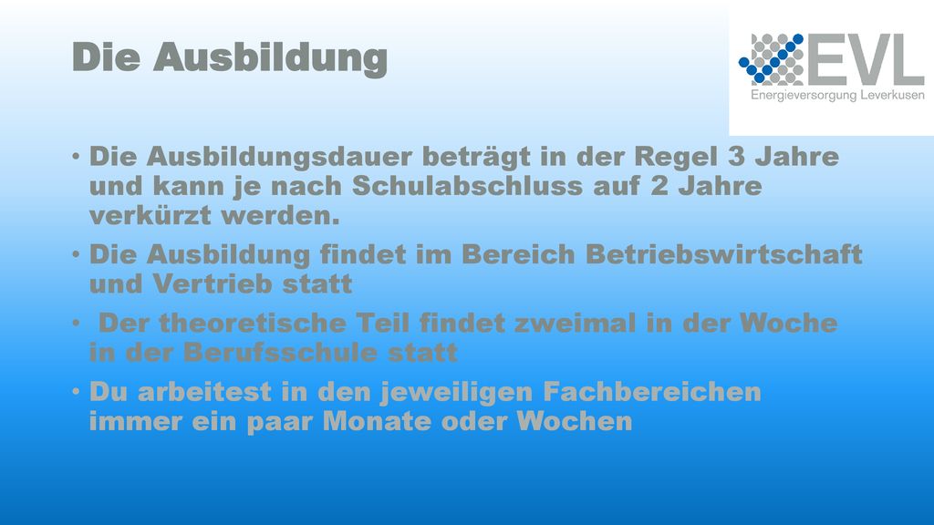 Die Ausbildung Die Ausbildungsdauer beträgt in der Regel 3 Jahre und kann je nach Schulabschluss auf 2 Jahre verkürzt werden.