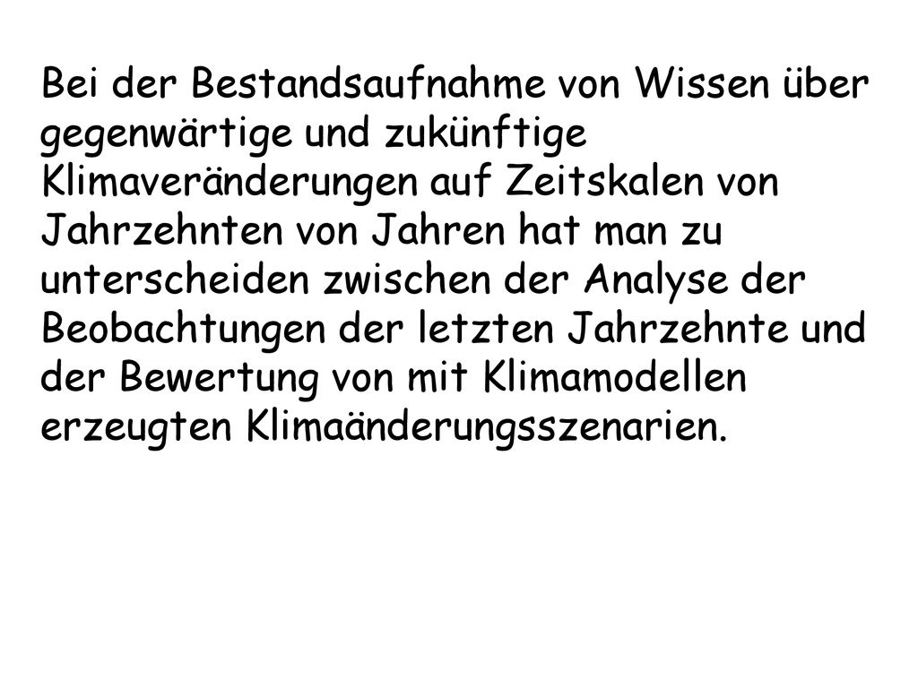 Bei der Bestandsaufnahme von Wissen über gegenwärtige und zukünftige Klimaveränderungen auf Zeitskalen von Jahrzehnten von Jahren hat man zu unterscheiden zwischen der Analyse der Beobachtungen der letzten Jahrzehnte und der Bewertung von mit Klimamodellen erzeugten Klimaänderungsszenarien.