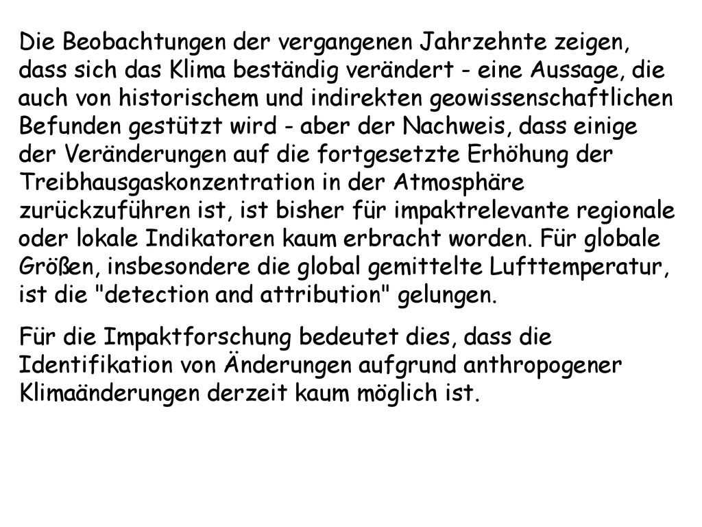 Die Beobachtungen der vergangenen Jahrzehnte zeigen, dass sich das Klima beständig verändert - eine Aussage, die auch von historischem und indirekten geowissenschaftlichen Befunden gestützt wird - aber der Nachweis, dass einige der Veränderungen auf die fortgesetzte Erhöhung der Treibhausgaskonzentration in der Atmosphäre zurückzuführen ist, ist bisher für impaktrelevante regionale oder lokale Indikatoren kaum erbracht worden. Für globale Größen, insbesondere die global gemittelte Lufttemperatur, ist die detection and attribution gelungen.