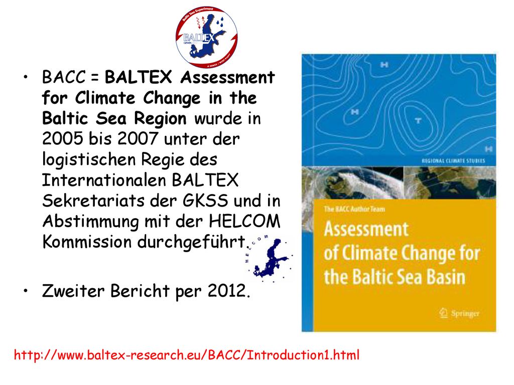 BACC = BALTEX Assessment for Climate Change in the Baltic Sea Region wurde in 2005 bis 2007 unter der logistischen Regie des Internationalen BALTEX Sekretariats der GKSS und in Abstimmung mit der HELCOM Kommission durchgeführt.