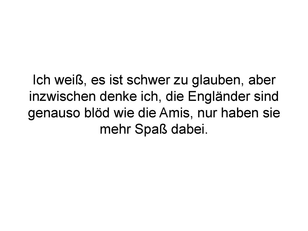 Ich weiß, es ist schwer zu glauben, aber inzwischen denke ich, die Engländer sind genauso blöd wie die Amis, nur haben sie mehr Spaß dabei.