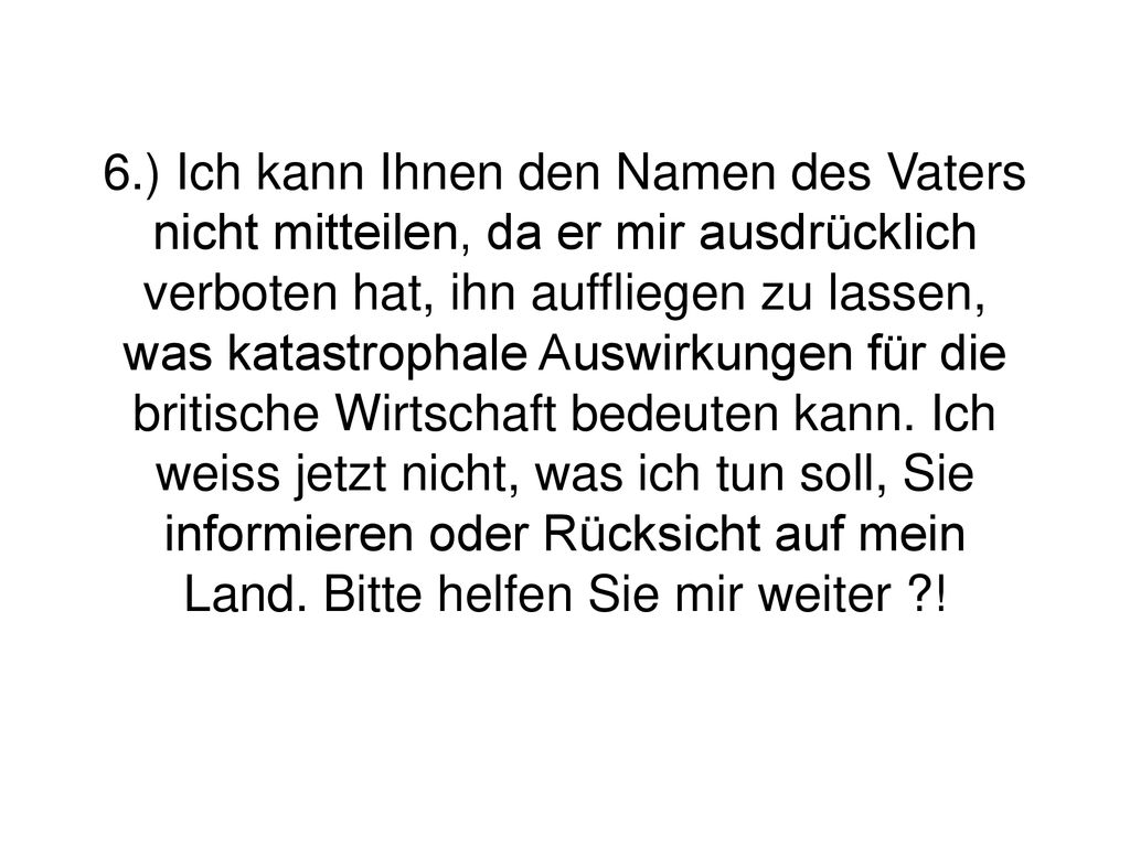 6.) Ich kann Ihnen den Namen des Vaters nicht mitteilen, da er mir ausdrücklich verboten hat, ihn auffliegen zu lassen, was katastrophale Auswirkungen für die britische Wirtschaft bedeuten kann.
