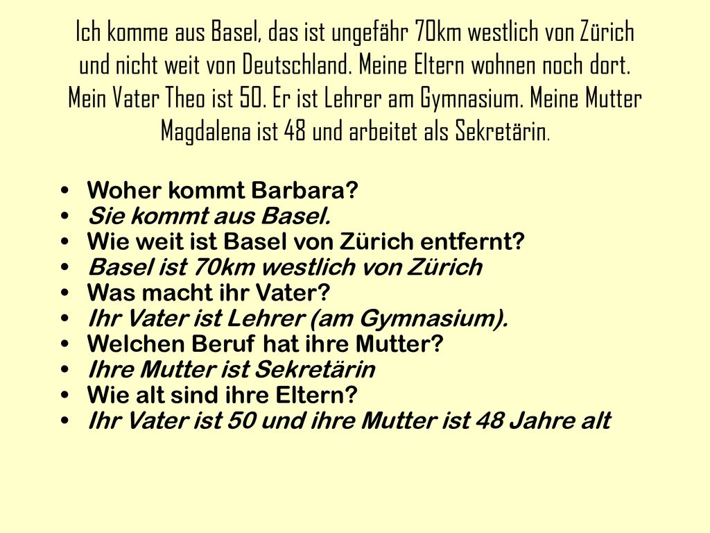 Ich komme aus Basel, das ist ungefähr 70km westlich von Zürich und nicht weit von Deutschland. Meine Eltern wohnen noch dort. Mein Vater Theo ist 50. Er ist Lehrer am Gymnasium. Meine Mutter Magdalena ist 48 und arbeitet als Sekretärin.