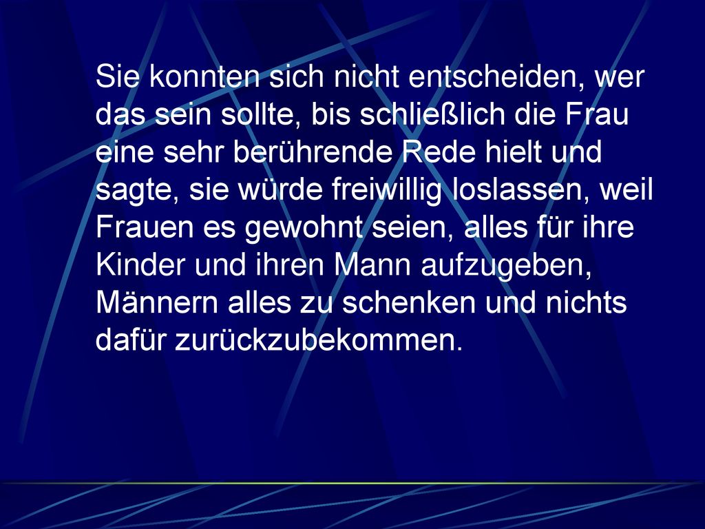 Sie konnten sich nicht entscheiden, wer das sein sollte, bis schließlich die Frau eine sehr berührende Rede hielt und sagte, sie würde freiwillig loslassen, weil Frauen es gewohnt seien, alles für ihre Kinder und ihren Mann aufzugeben, Männern alles zu schenken und nichts dafür zurückzubekommen.